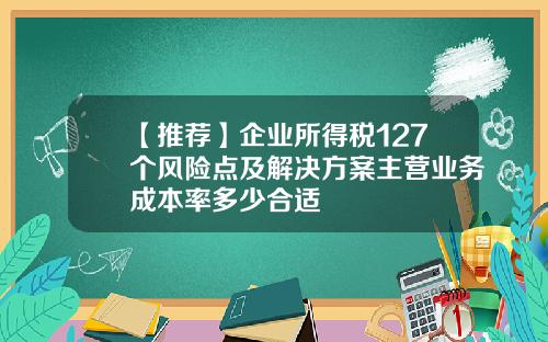 【推荐】企业所得税127个风险点及解决方案主营业务成本率多少合适