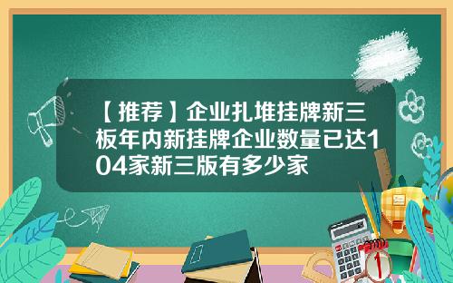 【推荐】企业扎堆挂牌新三板年内新挂牌企业数量已达104家新三版有多少家