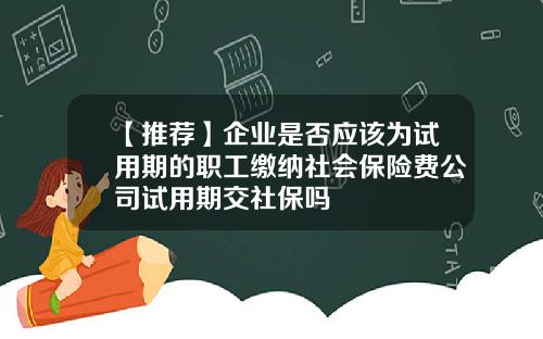 【推荐】企业是否应该为试用期的职工缴纳社会保险费公司试用期交社保吗