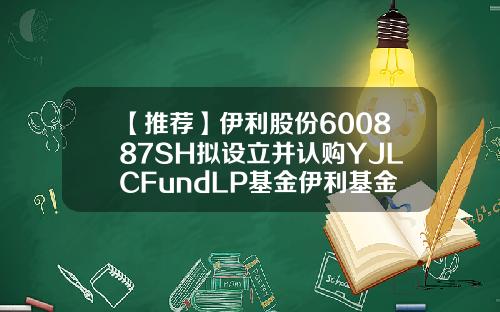 【推荐】伊利股份600887SH拟设立并认购YJLCFundLP基金伊利基金