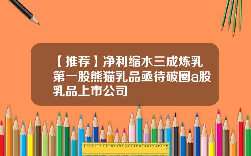 【推荐】净利缩水三成炼乳第一股熊猫乳品亟待破圈a股乳品上市公司