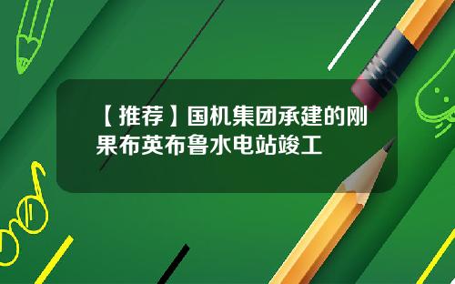 【推荐】国机集团承建的刚果布英布鲁水电站竣工