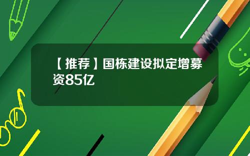 【推荐】国栋建设拟定增募资85亿