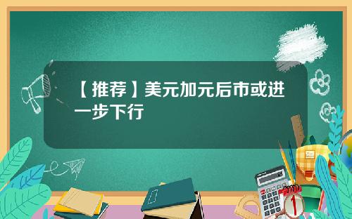 【推荐】美元加元后市或进一步下行