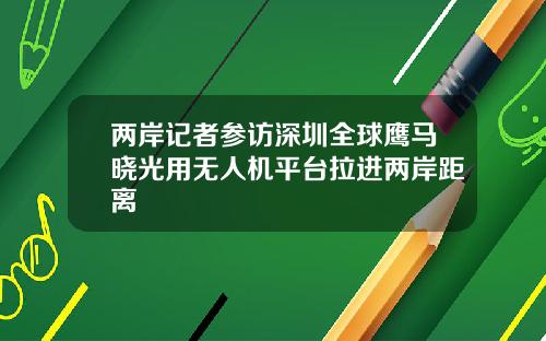 两岸记者参访深圳全球鹰马晓光用无人机平台拉进两岸距离