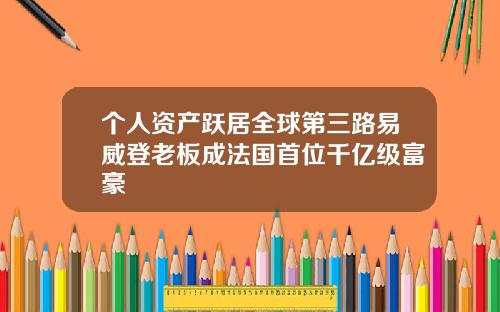 个人资产跃居全球第三路易威登老板成法国首位千亿级富豪