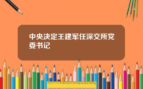 中央决定王建军任深交所党委书记