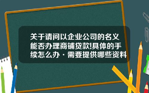 关于请问以企业公司的名义能否办理商铺贷款!具体的手续怎么办·需要提供哪些资料？的一些信息