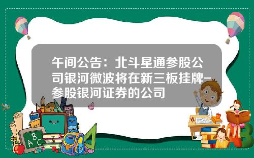 午间公告：北斗星通参股公司银河微波将在新三板挂牌-参股银河证券的公司