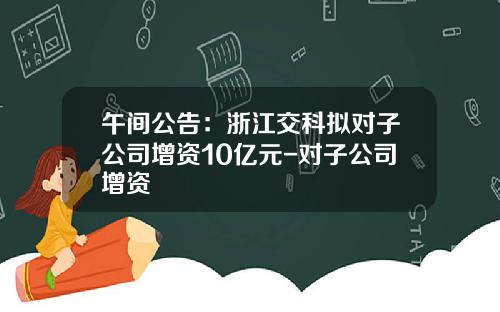 午间公告：浙江交科拟对子公司增资10亿元-对子公司增资