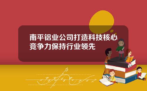 南平铝业公司打造科技核心竞争力保持行业领先