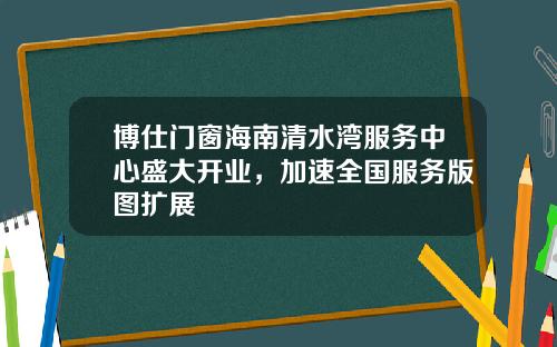 博仕门窗海南清水湾服务中心盛大开业，加速全国服务版图扩展