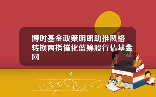 博时基金政策明朗助推风格转换两指催化蓝筹股行情基金网