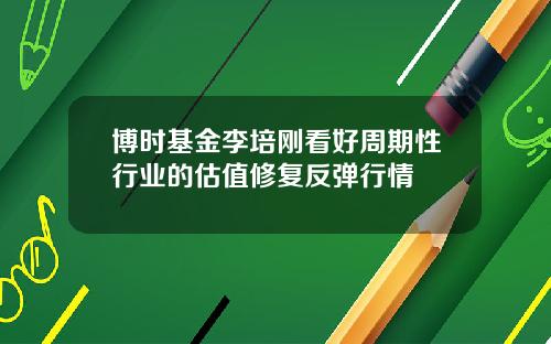 博时基金李培刚看好周期性行业的估值修复反弹行情