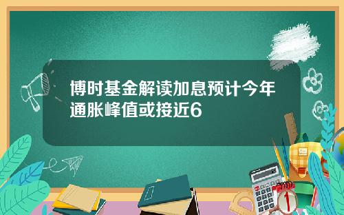 博时基金解读加息预计今年通胀峰值或接近6