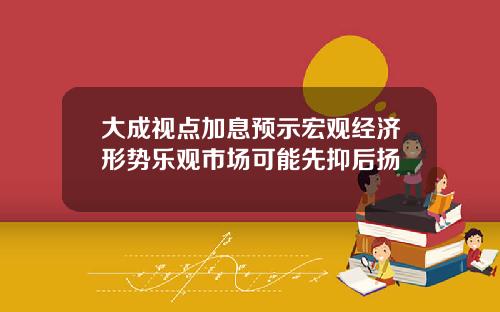 大成视点加息预示宏观经济形势乐观市场可能先抑后扬