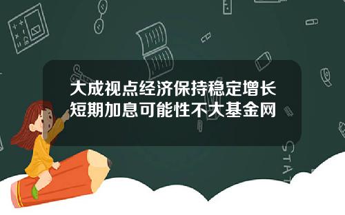 大成视点经济保持稳定增长短期加息可能性不大基金网