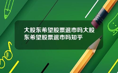 大股东希望股票退市吗大股东希望股票退市吗知乎