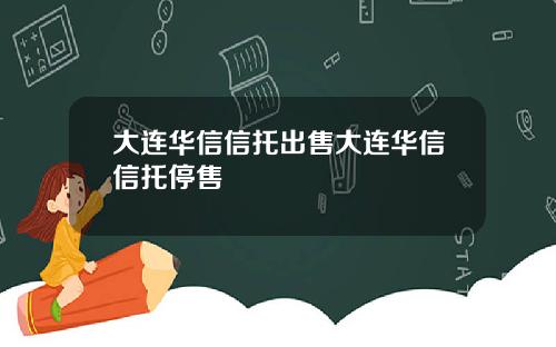 大连华信信托出售大连华信信托停售