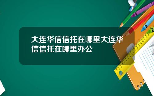 大连华信信托在哪里大连华信信托在哪里办公