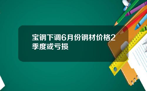 宝钢下调6月份钢材价格2季度或亏损