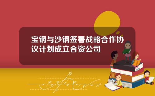 宝钢与沙钢签署战略合作协议计划成立合资公司