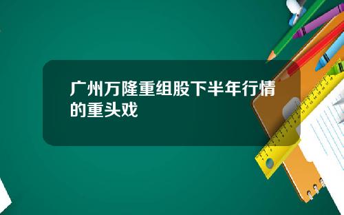 广州万隆重组股下半年行情的重头戏