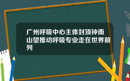 广州呼吸中心主体封顶钟南山望推动呼吸专业走在世界前列