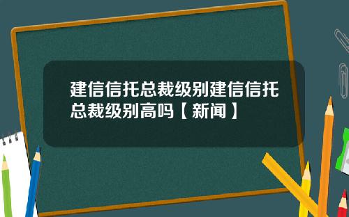 建信信托总裁级别建信信托总裁级别高吗【新闻】