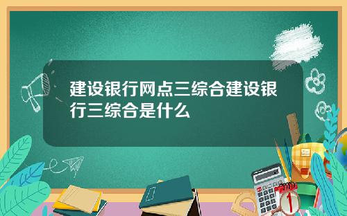 建设银行网点三综合建设银行三综合是什么