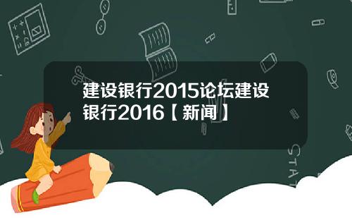 建设银行2015论坛建设银行2016【新闻】