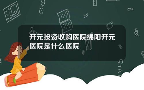 开元投资收购医院绵阳开元医院是什么医院