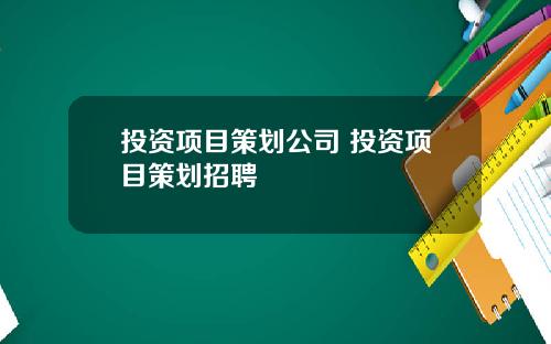 投资项目策划公司 投资项目策划招聘