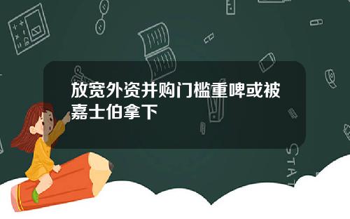 放宽外资并购门槛重啤或被嘉士伯拿下