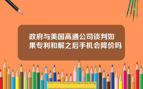 政府与美国高通公司谈判如果专利和解之后手机会降价吗