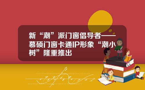 新“潮”派门窗倡导者——慕硕门窗卡通IP形象“潮小树”隆重推出