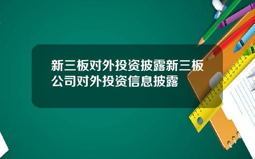 新三板对外投资披露新三板公司对外投资信息披露