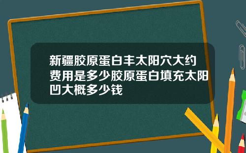 新疆胶原蛋白丰太阳穴大约费用是多少胶原蛋白填充太阳凹大概多少钱