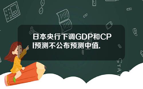 日本央行下调GDP和CPI预测不公布预测中值.