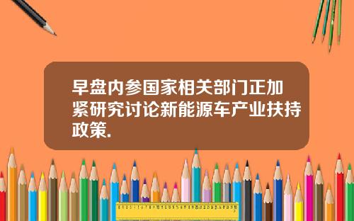 早盘内参国家相关部门正加紧研究讨论新能源车产业扶持政策.