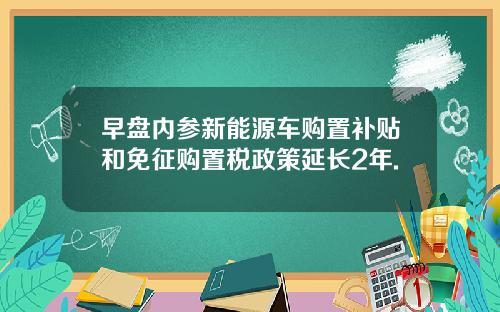 早盘内参新能源车购置补贴和免征购置税政策延长2年.