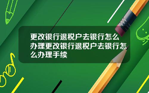 更改银行退税户去银行怎么办理更改银行退税户去银行怎么办理手续