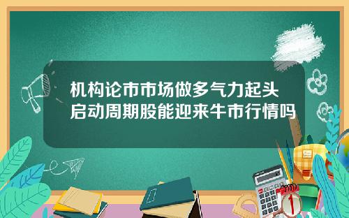 机构论市市场做多气力起头启动周期股能迎来牛市行情吗