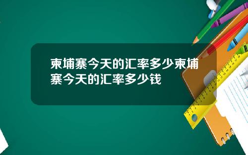 柬埔寨今天的汇率多少柬埔寨今天的汇率多少钱