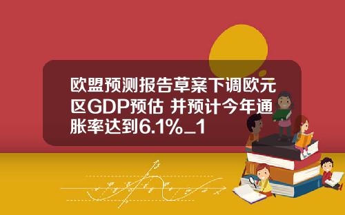 欧盟预测报告草案下调欧元区GDP预估 并预计今年通胀率达到6.1%_1