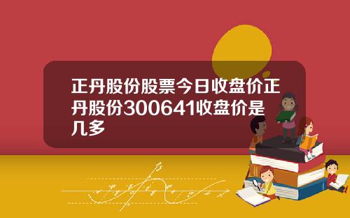 正丹股份股票今日收盘价正丹股份300641收盘价是几多