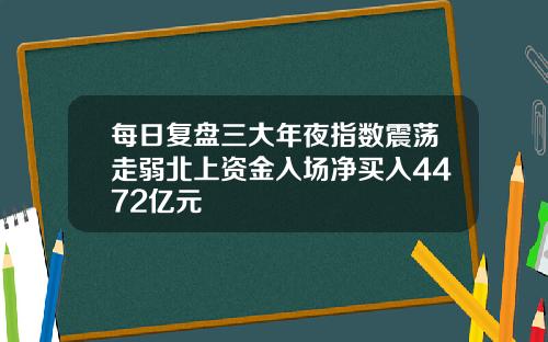 每日复盘三大年夜指数震荡走弱北上资金入场净买入4472亿元