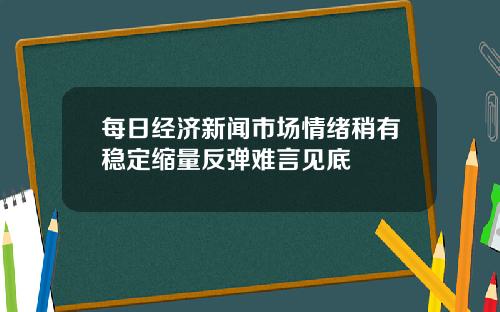 每日经济新闻市场情绪稍有稳定缩量反弹难言见底