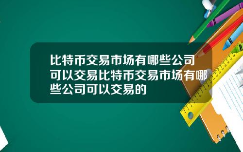 比特币交易市场有哪些公司可以交易比特币交易市场有哪些公司可以交易的