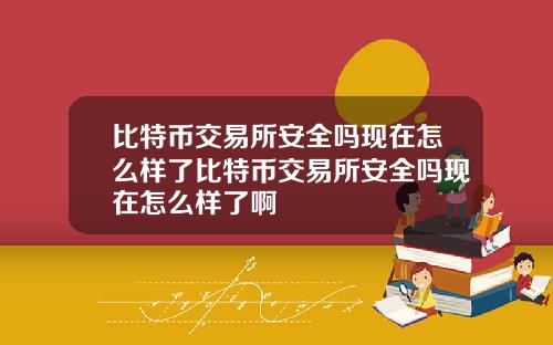 比特币交易所安全吗现在怎么样了比特币交易所安全吗现在怎么样了啊